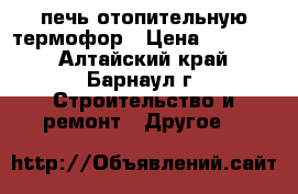 печь отопительную термофор › Цена ­ 15 000 - Алтайский край, Барнаул г. Строительство и ремонт » Другое   